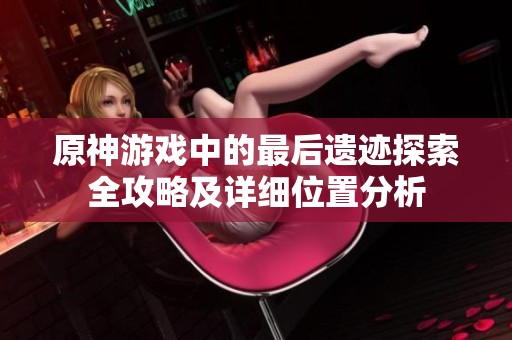 原神游戏中的最后遗迹探索全攻略及详细位置分析