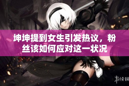 坤坤提到女生引发热议，粉丝该如何应对这一状况