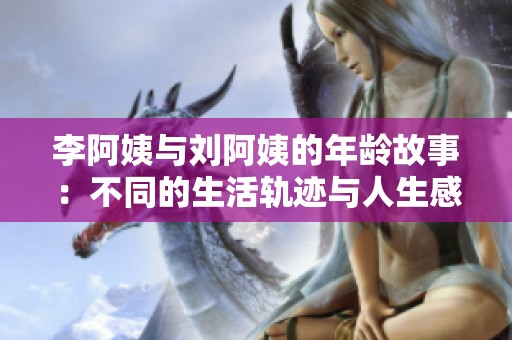 李阿姨与刘阿姨的年龄故事：不同的生活轨迹与人生感悟