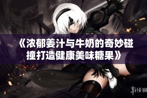 《浓郁姜汁与牛奶的奇妙碰撞打造健康美味糖果》