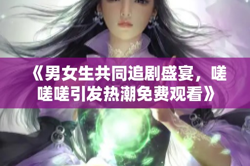 《男女生共同追剧盛宴，嗟嗟嗟引发热潮免费观看》
