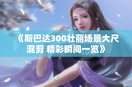 《斯巴达300壮丽场景大尺混剪 精彩瞬间一览》