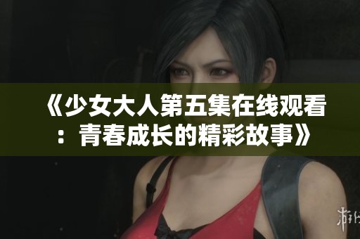《少女大人第五集在线观看：青春成长的精彩故事》