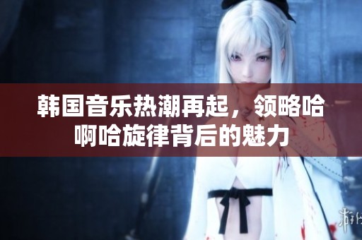 韩国音乐热潮再起，领略哈啊哈旋律背后的魅力