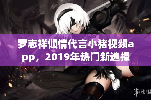 罗志祥倾情代言小猪视频app，2019年热门新选择