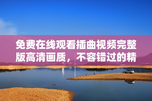免费在线观看插曲视频完整版高清画质，不容错过的精彩瞬间