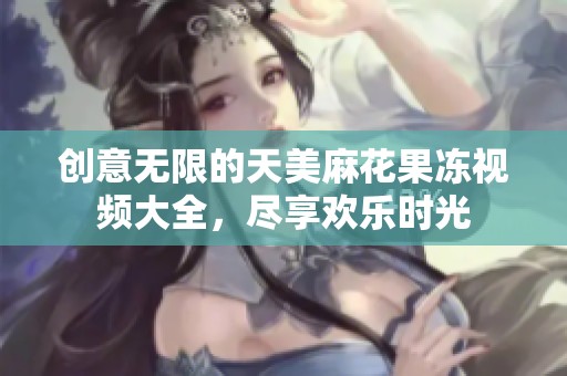 创意无限的天美麻花果冻视频大全，尽享欢乐时光