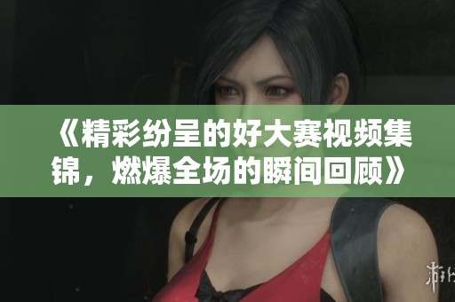 《精彩纷呈的好大赛视频集锦，燃爆全场的瞬间回顾》