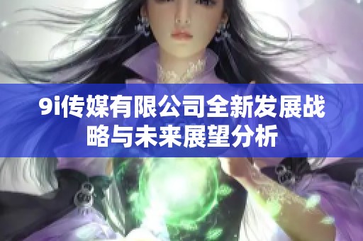 9i传媒有限公司全新发展战略与未来展望分析