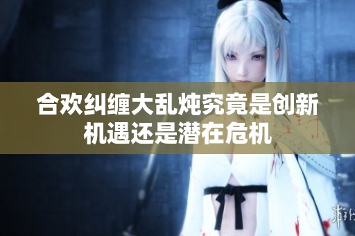 合欢纠缠大乱炖究竟是创新机遇还是潜在危机
