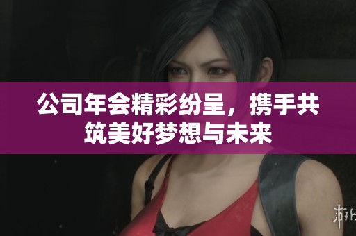 公司年会精彩纷呈，携手共筑美好梦想与未来