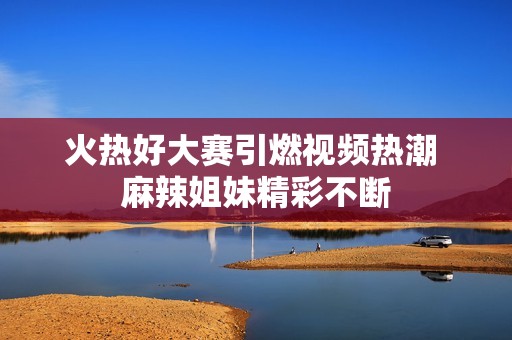 火热好大赛引燃视频热潮 麻辣姐妹精彩不断