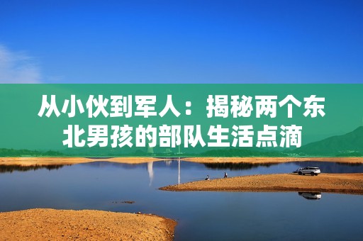 从小伙到军人：揭秘两个东北男孩的部队生活点滴