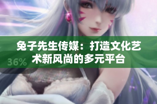兔子先生传媒：打造文化艺术新风尚的多元平台