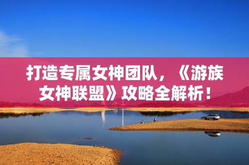 打造专属女神团队，《游族女神联盟》攻略全解析！