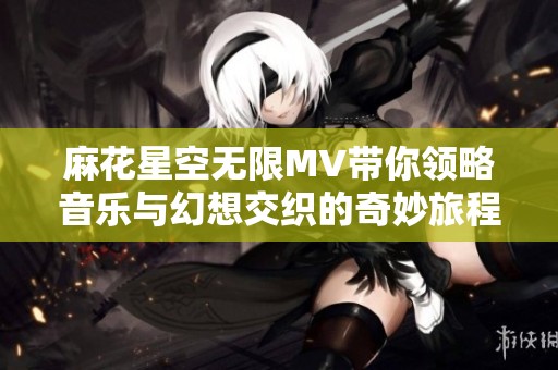 麻花星空无限MV带你领略音乐与幻想交织的奇妙旅程