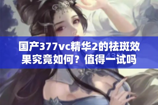 国产377vc精华2的祛斑效果究竟如何？值得一试吗