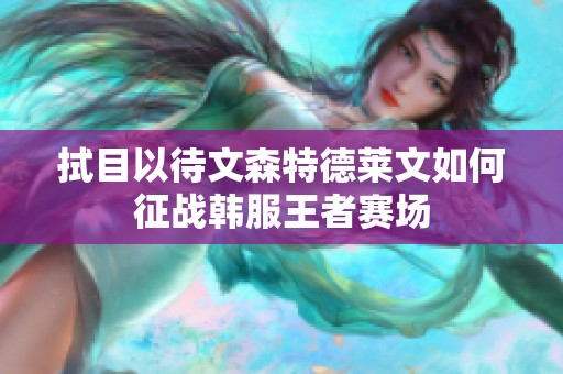 拭目以待文森特德莱文如何征战韩服王者赛场