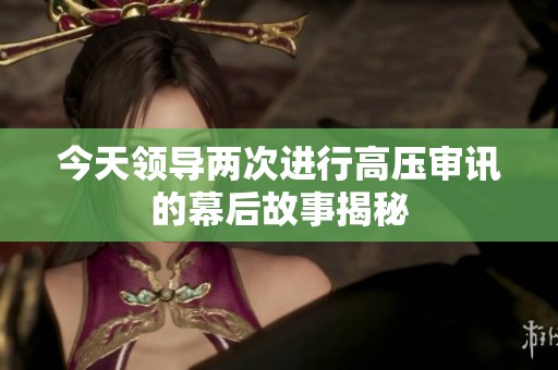今天领导两次进行高压审讯的幕后故事揭秘