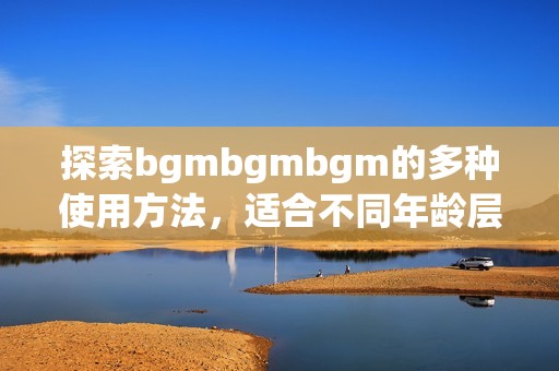 探索bgmbgmbgm的多种使用方法，适合不同年龄层的用户
