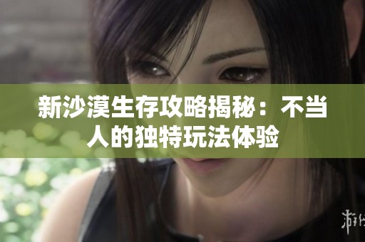 新沙漠生存攻略揭秘：不当人的独特玩法体验