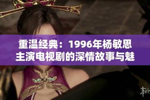重温经典：1996年杨敏思主演电视剧的深情故事与魅力解析