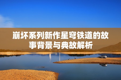 崩坏系列新作星穹铁道的故事背景与典故解析