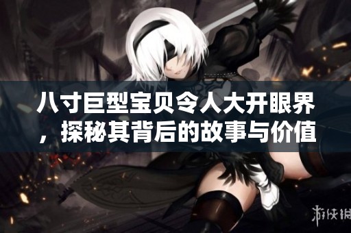 八寸巨型宝贝令人大开眼界，探秘其背后的故事与价值