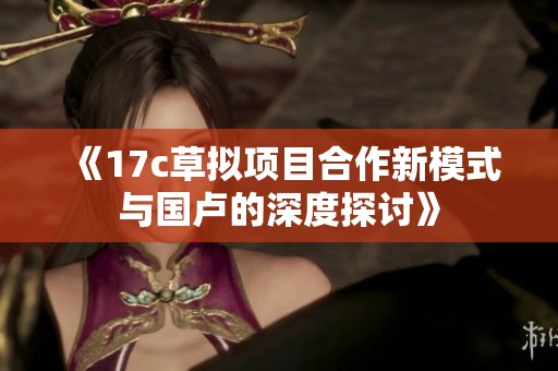 《17c草拟项目合作新模式与国卢的深度探讨》