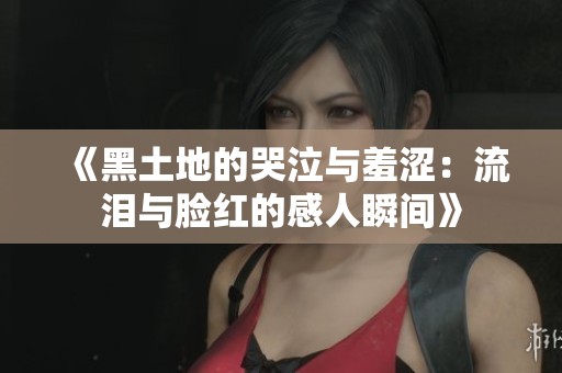 《黑土地的哭泣与羞涩：流泪与脸红的感人瞬间》
