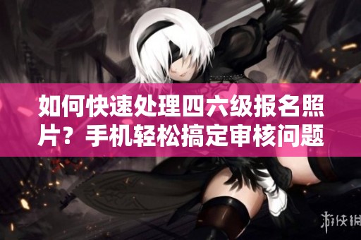 如何快速处理四六级报名照片？手机轻松搞定审核问题