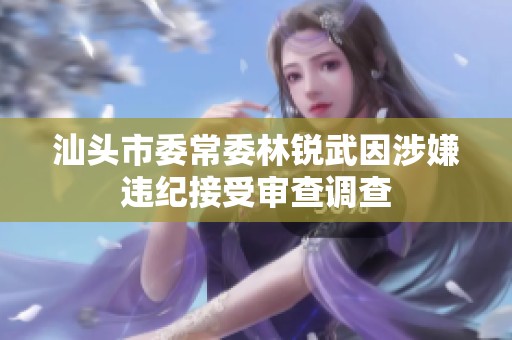 汕头市委常委林锐武因涉嫌违纪接受审查调查