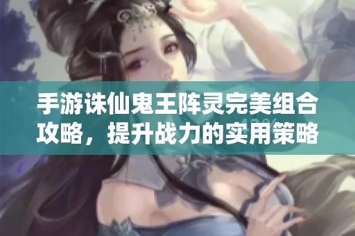 手游诛仙鬼王阵灵完美组合攻略，提升战力的实用策略解析