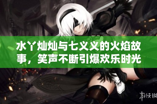 水丫灿灿与七义义的火焰故事，笑声不断引爆欢乐时光
