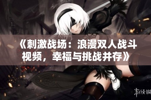 《刺激战场：浪漫双人战斗视频，幸福与挑战并存》
