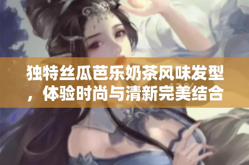独特丝瓜芭乐奶茶风味发型，体验时尚与清新完美结合