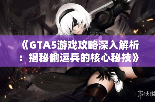 《GTA5游戏攻略深入解析：揭秘偷运兵的核心秘技》