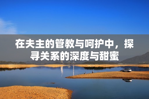 在夫主的管教与呵护中，探寻关系的深度与甜蜜