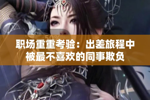 职场重重考验：出差旅程中被最不喜欢的同事欺负