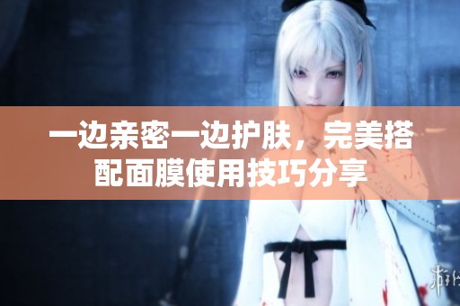 一边亲密一边护肤，完美搭配面膜使用技巧分享