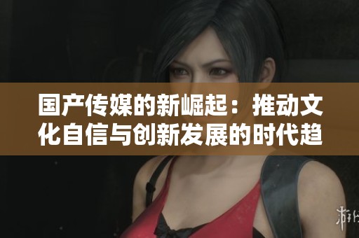 国产传媒的新崛起：推动文化自信与创新发展的时代趋势