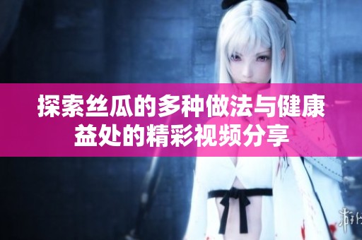 探索丝瓜的多种做法与健康益处的精彩视频分享