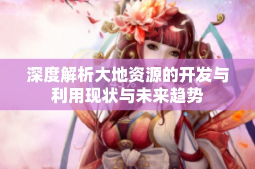 深度解析大地资源的开发与利用现状与未来趋势