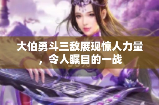 大伯勇斗三敌展现惊人力量，令人瞩目的一战