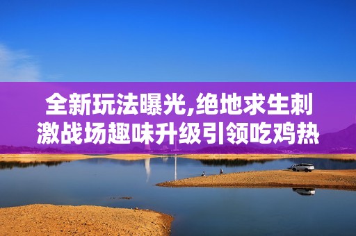 全新玩法曝光,绝地求生刺激战场趣味升级引领吃鸡热潮