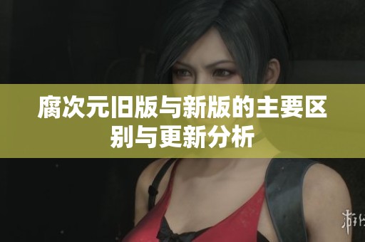 腐次元旧版与新版的主要区别与更新分析