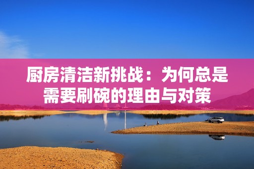 厨房清洁新挑战：为何总是需要刷碗的理由与对策