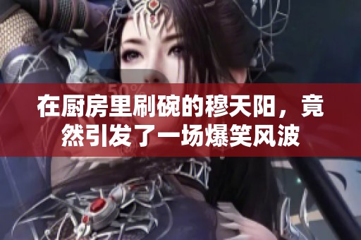在厨房里刷碗的穆天阳，竟然引发了一场爆笑风波