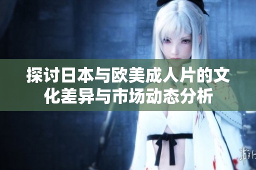 探讨日本与欧美成人片的文化差异与市场动态分析