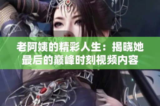 老阿姨的精彩人生：揭晓她最后的巅峰时刻视频内容